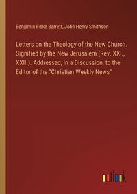 Cover image for Letters on the Theology of the New Church. Signified by the New Jerusalem (Rev. XXI., XXII.). Addressed, in a Discussion, to the Editor of the "Christian Weekly News"