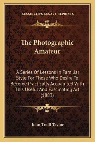 The Photographic Amateur: A Series of Lessons in Familiar Style for Those Who Desire to Become Practically Acquainted with This Useful and Fascinating Art (1883)