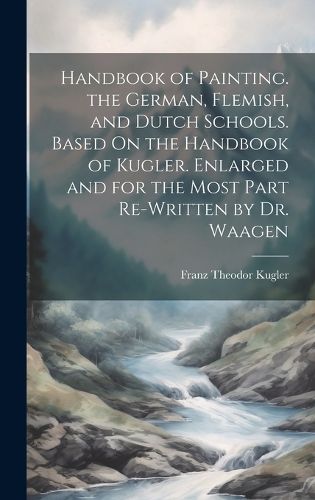 Cover image for Handbook of Painting. the German, Flemish, and Dutch Schools. Based On the Handbook of Kugler. Enlarged and for the Most Part Re-Written by Dr. Waagen