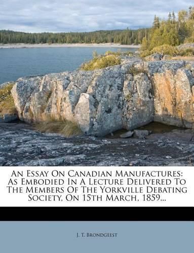 Cover image for An Essay on Canadian Manufactures: As Embodied in a Lecture Delivered to the Members of the Yorkville Debating Society, on 15th March, 1859...