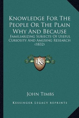 Cover image for Knowledge for the People or the Plain Why and Because: Familiarizing Subjects of Useful Curiosity and Amusing Research (1832)