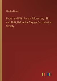 Cover image for Fourth and Fifth Annual Addresses, 1881 and 1882, Before the Cayuga Co. Historical Society