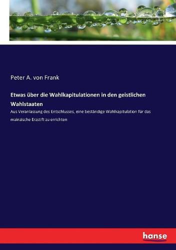 Cover image for Etwas uber die Wahlkapitulationen in den geistlichen Wahlstaaten: Aus Veranlassung des Entschlusses, eine bestandige Wahlkapitulation fur das mainzische Erzstift zu errichten