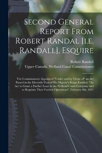 Second General Report From Robert Randal [i.e. Randall], Esquire [microform]: the Commissioner Appointed under and by Virtue of an Act Passed in the Eleventh Year of His Majesty's Reign Entitled, An Act to Grant a Further Loan to the Welland Canal...