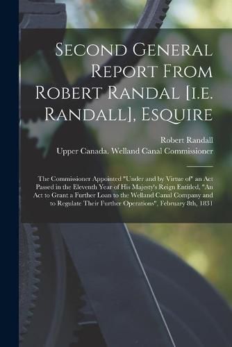 Cover image for Second General Report From Robert Randal [i.e. Randall], Esquire [microform]: the Commissioner Appointed under and by Virtue of an Act Passed in the Eleventh Year of His Majesty's Reign Entitled, An Act to Grant a Further Loan to the Welland Canal...