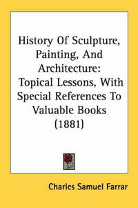 Cover image for History of Sculpture, Painting, and Architecture: Topical Lessons, with Special References to Valuable Books (1881)