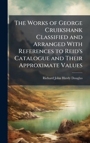 Cover image for The Works of George Cruikshank Classified and Arranged With References to Reid's Catalogue and Their Approximate Values