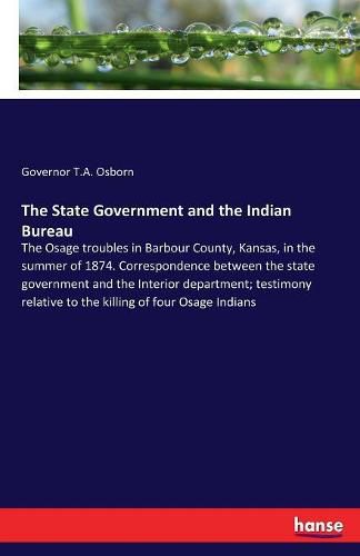 The State Government and the Indian Bureau: The Osage troubles in Barbour County, Kansas, in the summer of 1874. Correspondence between the state government and the Interior department; testimony relative to the killing of four Osage Indians