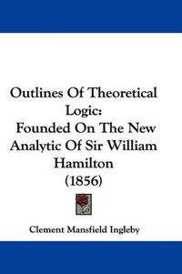 Cover image for Outlines Of Theoretical Logic: Founded On The New Analytic Of Sir William Hamilton (1856)