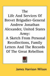 Cover image for The Life and Services of Brevet Brigadier-General Andrew Jonathan Alexander, United States Army: A Sketch from Personal Recollections, Family Letters and the Records of the Great Rebellion