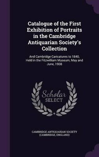 Catalogue of the First Exhibition of Portraits in the Cambridge Antiquarian Society's Collection: And Cambridge Caricatures to 1840, Held in the Fitzwilliam Museum, May and June, 1908