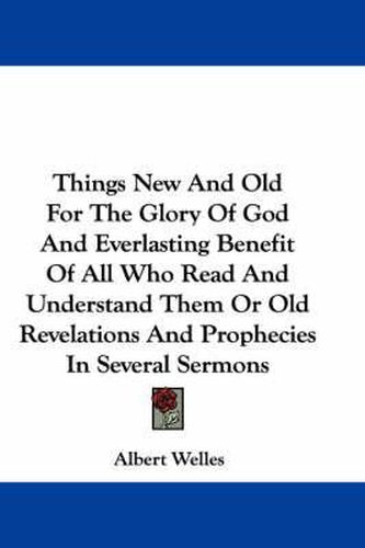 Things New and Old for the Glory of God and Everlasting Benefit of All Who Read and Understand Them or Old Revelations and Prophecies in Several Sermons