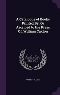 Cover image for A Catalogue of Books Printed By, or Ascribed to the Press Of, William Caxton