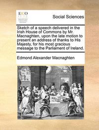 Cover image for Sketch of a Speech Delivered in the Irish House of Commons by Mr. Macnaghten, Upon the Late Motion to Present an Address of Thanks to His Majesty, for His Most Gracious Message to the Parliament of Ireland.