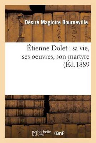 Etienne Dolet: Sa Vie, Ses Oeuvres, Son Martyre: Conference Faite, Le 18 Mai 1889 A l'Occasion de l'Inauguration de la Statue d'Etienne Dolet