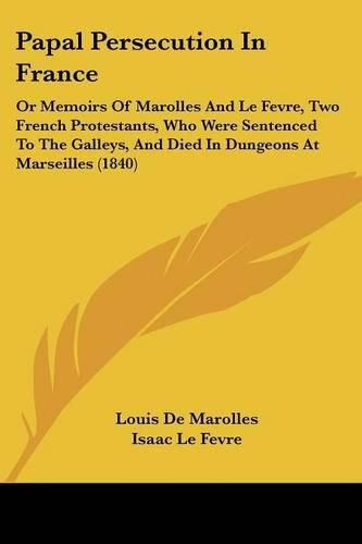 Cover image for Papal Persecution In France: Or Memoirs Of Marolles And Le Fevre, Two French Protestants, Who Were Sentenced To The Galleys, And Died In Dungeons At Marseilles (1840)