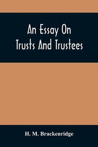 Cover image for An Essay On Trusts And Trustees: In Relation To The Settlement Of Real Estate, The Power Of Trustees, And Involving Many Of The Most Abstruse Questions In The English And American Law Of Tenures