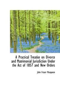 Cover image for A Practical Treatise on Divorce and Matrimonial Jurisdiction Under the Act of 1857 and New Orders