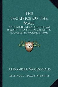 Cover image for The Sacrifice of the Mass: An Historical and Doctrinal Inquiry Into the Nature of the Eucharistic Sacrifice (1905)