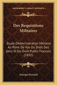 Cover image for Des Requisitions Militaires: Etude D'Administration Militaire Au Point de Vue Du Droit Des Gens Et Du Droit Public Francais (1892)