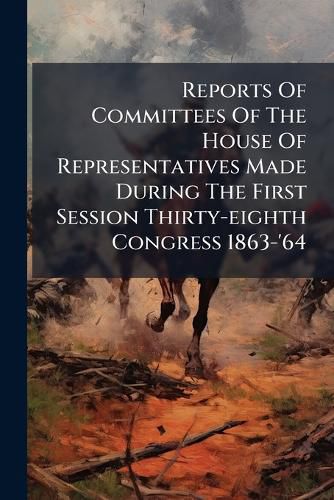 Cover image for Reports Of Committees Of The House Of Representatives Made During The First Session Thirty-eighth Congress 1863-'64