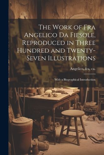Cover image for The Work of Fra Angelico da Fiesole, Reproduced in Three Hundred and Twenty-seven Illustrations; With a Biographical Introduction