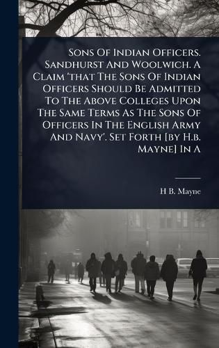 Cover image for Sons Of Indian Officers. Sandhurst And Woolwich. A Claim 'that The Sons Of Indian Officers Should Be Admitted To The Above Colleges Upon The Same Terms As The Sons Of Officers In The English Army And Navy'. Set Forth [by H.b. Mayne] In A