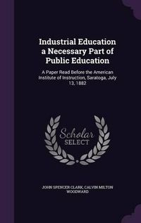 Cover image for Industrial Education a Necessary Part of Public Education: A Paper Read Before the American Institute of Instruction, Saratoga, July 13, 1882