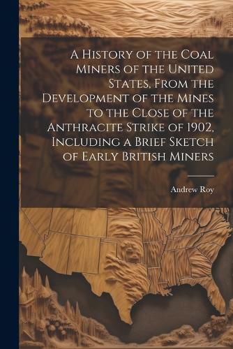 Cover image for A History of the Coal Miners of the United States, From the Development of the Mines to the Close of the Anthracite Strike of 1902, Including a Brief Sketch of Early British Miners