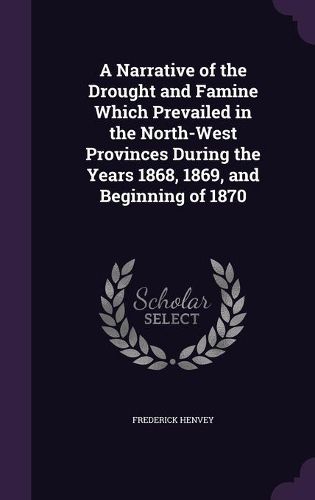 A Narrative of the Drought and Famine Which Prevailed in the North-West Provinces During the Years 1868, 1869, and Beginning of 1870