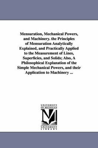 Mensuration, Mechanical Powers, and Machinery. the Principles of Mensuration Analytically Explained, and Practically Applied to the Measurement of Lines, Superficies, and Solids; Also, A Philosophical Explanation of the Simple Mechanical Powers, and their