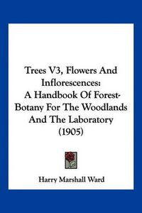 Cover image for Trees V3, Flowers and Inflorescences: A Handbook of Forest-Botany for the Woodlands and the Laboratory (1905)