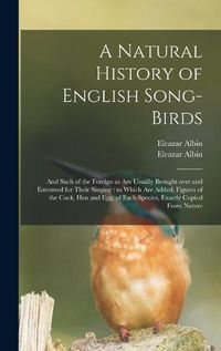 Cover image for A Natural History of English Song-birds: and Such of the Foreign as Are Usually Brought Over and Esteemed for Their Singing: to Which Are Added, Figures of the Cock, Hen and Egg, of Each Species, Exactly Copied From Nature