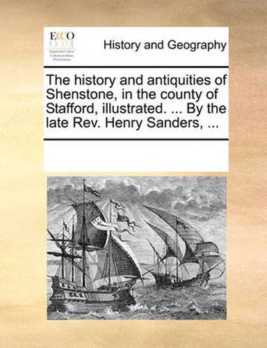 The History and Antiquities of Shenstone, in the County of Stafford, Illustrated. ... by the Late REV. Henry Sanders, ...