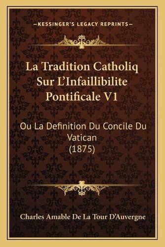 La Tradition Catholiq Sur L'Infaillibilite Pontificale V1: Ou La Definition Du Concile Du Vatican (1875)