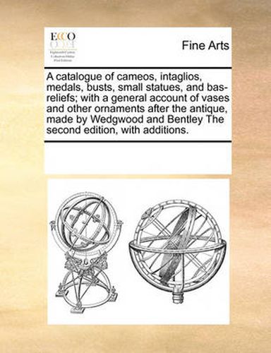 Cover image for A Catalogue of Cameos, Intaglios, Medals, Busts, Small Statues, and Bas-Reliefs; With a General Account of Vases and Other Ornaments After the Antique, Made by Wedgwood and Bentley the Second Edition, with Additions.