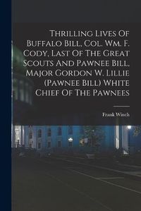 Cover image for Thrilling Lives Of Buffalo Bill, Col. Wm. F. Cody, Last Of The Great Scouts And Pawnee Bill, Major Gordon W. Lillie (pawnee Bill) White Chief Of The Pawnees