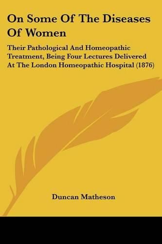 Cover image for On Some of the Diseases of Women: Their Pathological and Homeopathic Treatment, Being Four Lectures Delivered at the London Homeopathic Hospital (1876)