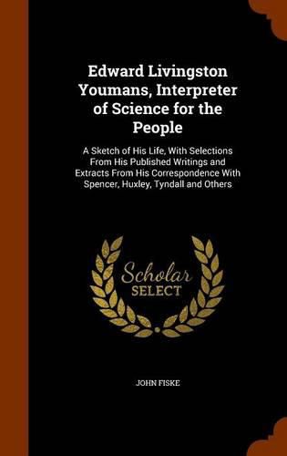 Edward Livingston Youmans, Interpreter of Science for the People: A Sketch of His Life, with Selections from His Published Writings and Extracts from His Correspondence with Spencer, Huxley, Tyndall and Others