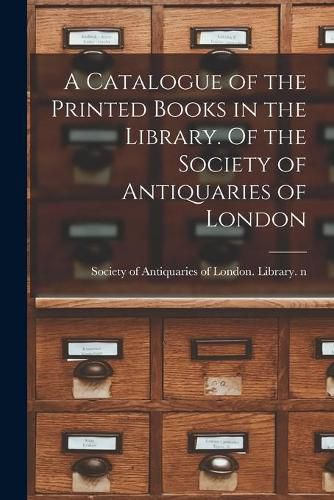 Cover image for A Catalogue of the Printed Books in the Library. Of the Society of Antiquaries of London