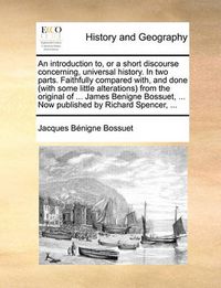 Cover image for An Introduction To, or a Short Discourse Concerning, Universal History. in Two Parts. Faithfully Compared With, and Done (with Some Little Alterations from the Original of ... James Benigne Bossuet, ... Now Published by Richard Spencer, ...