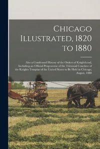 Cover image for Chicago Illustrated, 1820 to 1880: Also a Condensed History of the Orders of Knighthood, Including an Official Programme of the Triennial Conclave of the Knights Templar of the United States to Be Held in Chicago, August, 1880