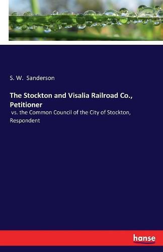 Cover image for The Stockton and Visalia Railroad Co., Petitioner: vs. the Common Council of the City of Stockton, Respondent