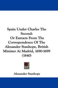 Cover image for Spain Under Charles The Second: Or Extracts From The Correspondence Of The Alexander Stanhope, British Minister At Madrid, 1690-1699 (1840)