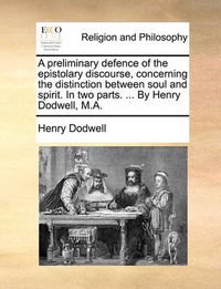 Cover image for A Preliminary Defence of the Epistolary Discourse, Concerning the Distinction Between Soul and Spirit. in Two Parts. ... by Henry Dodwell, M.A.