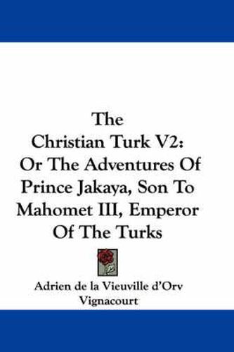 Cover image for The Christian Turk V2: Or the Adventures of Prince Jakaya, Son to Mahomet III, Emperor of the Turks