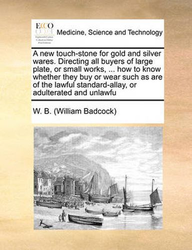 Cover image for A New Touch-Stone for Gold and Silver Wares. Directing All Buyers of Large Plate, or Small Works, ... How to Know Whether They Buy or Wear Such as Are of the Lawful Standard-Allay, or Adulterated and Unlawfu