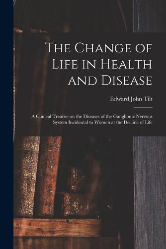 Cover image for The Change of Life in Health and Disease: a Clinical Treatise on the Diseases of the Ganglionic Nervous System Incidental to Women at the Decline of Life