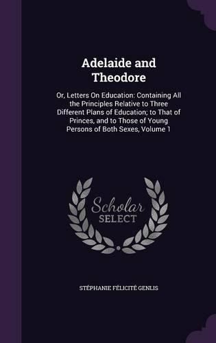 Cover image for Adelaide and Theodore: Or, Letters on Education: Containing All the Principles Relative to Three Different Plans of Education; To That of Princes, and to Those of Young Persons of Both Sexes, Volume 1