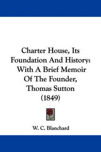 Cover image for Charter House, Its Foundation And History: With A Brief Memoir Of The Founder, Thomas Sutton (1849)